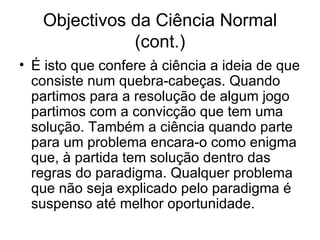 Objectivos da Ciência Normal
              (cont.)
• É isto que confere à ciência a ideia de que
  consiste num quebra-cabeças. Quando
  partimos para a resolução de algum jogo
  partimos com a convicção que tem uma
  solução. Também a ciência quando parte
  para um problema encara-o como enigma
  que, à partida tem solução dentro das
  regras do paradigma. Qualquer problema
  que não seja explicado pelo paradigma é
  suspenso até melhor oportunidade.
 