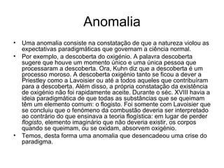 Anomalia
• Uma anomalia consiste na constatação de que a natureza violou as
  expectativas paradigmáticas que governam a ciência normal.
• Por exemplo, a descoberta do oxigénio. A palavra descoberta
  sugere que houve um momento único e uma única pessoa que
  processaram a descoberta. Ora, Kuhn diz que a descoberta é um
  processo moroso. A descoberta oxigénio tanto se ficou a dever a
  Priestley como a Lavoisier ou até a todos aqueles que contribuíram
  para a descoberta. Além disso, a própria constatação da existência
  de oxigénio não foi rapidamente aceite. Durante o séc. XVIII havia a
  ideia paradigmática de que todas as substâncias que se queimam
  têm um elemento comum: o flogisto. Foi somente com Lavoisier que
  se concluiu que o fenómeno da combustão deveria ser interpretado
  ao contrário do que ensinava a teoria flogística: em lugar de perder
  flogisto, elemento imaginário que não deveria existir, os corpos
  quando se queimam, ou se oxidam, absorvem oxigénio.
• Temos, desta forma uma anomalia que desencadeou uma crise do
  paradigma.
 