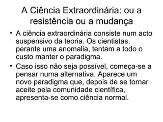 A Ciência Extraordinária: ou a
     resistência ou a mudança
• A ciência extraordinária consiste num acto
  suspensivo da teoria. Os cientistas,
  perante uma anomalia, tentam a todo o
  custo manter o paradigma.
• Caso isso não seja possível, começa-se a
  pensar numa alternativa. Aparece um
  novo paradigma que, depois de se tornar
  aceite pela comunidade científica,
  apresenta-se como ciência normal.
 