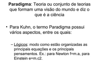 Paradigma: Teoria ou conjunto de teorias
 que formam uma visão do mundo e diz o
            que é a ciência

• Para Kuhn, o termo Paradigma possui
  vários aspectos, entre os quais:

  – Lógicos: modo como estão organizadas as
    principais equações e os principais
    pensamentos. Ex.: para Newton f=m.a, para
    Einstein e=m.c2.
 
