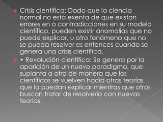  Crisis científica: Dado que la ciencia
  normal no está exenta de que existan
  errores en o contradicciones en su modelo
  científico, pueden existir anomalías que no
  puede explicar, u otro fenómeno que no
  se pueda resolver es entonces cuando se
  genera una crisis científica.
 • Revolución científica: Se genera por la
  aparición de un nuevo paradigma, que
  suplanta a otro de manera que los
  científicos se vuelven hacia otras teorías
  que la puedan explicar mientras que otros
  buscan tratar de resolverlo con nuevas
  teorías.
 
