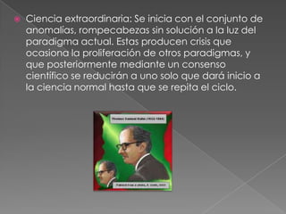    Ciencia extraordinaria: Se inicia con el conjunto de
    anomalías, rompecabezas sin solución a la luz del
    paradigma actual. Estas producen crisis que
    ocasiona la proliferación de otros paradigmas, y
    que posteriormente mediante un consenso
    científico se reducirán a uno solo que dará inicio a
    la ciencia normal hasta que se repita el ciclo.
 