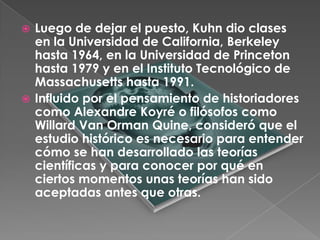  Luego de dejar el puesto, Kuhn dio clases
  en la Universidad de California, Berkeley
  hasta 1964, en la Universidad de Princeton
  hasta 1979 y en el Instituto Tecnológico de
  Massachusetts hasta 1991.
 Influido por el pensamiento de historiadores
  como Alexandre Koyré o filósofos como
  Willard Van Orman Quine, consideró que el
  estudio histórico es necesario para entender
  cómo se han desarrollado las teorías
  científicas y para conocer por qué en
  ciertos momentos unas teorías han sido
  aceptadas antes que otras.
 