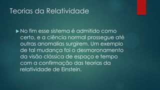 Teorias da Relatividade
 No fim esse sistema é admitido como
certo, e a ciência normal prossegue até
outras anomalias surgirem. Um exemplo
de tal mudança foi o desmoronamento
da visão clássica de espaço e tempo
com a confirmação das teorias da
relatividade de Einstein.
 