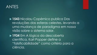 ANTES
 1543 Nicolau Copérnico publica Das
revoluções das esferas celestes, levando a
uma mudança de paradigma em nossa
visão sobre o sistema solar.
 1934 Em A lógica da descoberta
científica, Karl Popper define a
“falsificabilidade” como critério para a
ciência.
 
