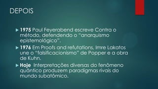 DEPOIS
 1975 Paul Feyerabend escreve Contra o
método, defendendo o “anarquismo
epistemológico”.
 1976 Em Proofs and refutations, Imre Lakatos
une o “falsificacionismo” de Popper e a obra
de Kuhn.
 Hoje Interpretações diversas do fenômeno
quântico produzem paradigmas rivais do
mundo subatômico.
 