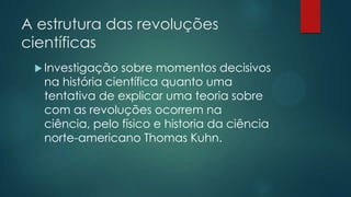 A estrutura das revoluções
científicas
 Investigação sobre momentos decisivos
na história científica quanto uma
tentativa de explicar uma teoria sobre
com as revoluções ocorrem na
ciência, pelo físico e historia da ciência
norte-americano Thomas Kuhn.
 