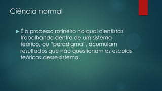 Ciência normal
 É o processo rotineiro no qual cientistas
trabalhando dentro de um sistema
teórico, ou “paradigma”, acumulam
resultados que não questionam as escolas
teóricas desse sistema.
 