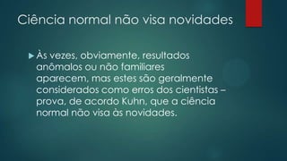 Ciência normal não visa novidades
 Às vezes, obviamente, resultados
anômalos ou não familiares
aparecem, mas estes são geralmente
considerados como erros dos cientistas –
prova, de acordo Kuhn, que a ciência
normal não visa às novidades.
 