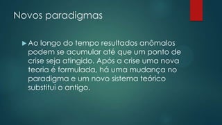 Novos paradigmas
 Ao longo do tempo resultados anômalos
podem se acumular até que um ponto de
crise seja atingido. Após a crise uma nova
teoria é formulada, há uma mudança no
paradigma e um novo sistema teórico
substitui o antigo.
 