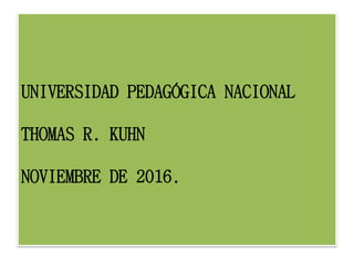 UNIVERSIDAD PEDAGÓGICA NACIONAL
THOMAS R. KUHN
NOVIEMBRE DE 2016.
 