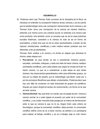DESARROLLO
1) Podemos decir que Thomas Kuhn proviene de la disciplina de la física se
introduce en entender la concepción histórica de las ciencias, y se da cuenta
que la epistemología toma una concepción reduccionista de la ciencias y así
Thomas Kuhn toma una concepción de la ciencia de manera histórica,
entiende a la misma como una práctica social, no entiende a la ciencia solo
como producto sino también como un proceso que se da en esas prácticas
sociales históricas, consideró a la ciencia no solo se da en forma de
acumulativa y lineal sino que se da en otras oportunidades a través de las
rupturas (revoluciones científicas) y esto implica nuevas posturas que son
diferentes a las ya planteadas.
Thomas Kuhn analiza a la ciencia y la divide en etapas que atraviesa la
misma, estas etapas son:
 Pre-ciencia: es aquí donde se van a caracterizar diversos grupos,
escuelas, corrientes, enfoques y cada uno trata de hacer ciencia, realizan
actividades científicas, pero cabe aclarar que según la mirada de Kuhn no
hacen ciencia. Lo que va a caracterizar a esta etapa es que existe
disenso, hay desacuerdos generalizados entre esos diferentes grupos, ya
sea por su objeto de estudio, por la metodología que llevan cada uno o
por los principios filosóficos que utilizan al abordarlos. Podemos decir que
hay una falta de consenso en esta diversidad de grupos de científicos
disputa por quien dirigirá el campo de conocimiento y la forma en la que
se hará ciencia.
 Ciencia Normal: hay que tener en cuenta que el pasaje de pre- ciencia a
ciencia normal va a estar ligada al acuerdo por parte de la comunidad
científica, y va a estar marcado este pasaje por el criterio de demarcación
entre lo que es ciencia lo que no lo es. Según Kuhn este criterio es
Sociológico, porque la comunidad científica debe acordar, la comunidad
científica define como se va a hacer ciencia, se adhiere a un paradigma
para realizar el trabajo científico y se va a trabajar bajo un solo marco
 
