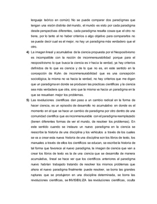 lenguaje teórico en común) No se puede comparar dos paradigmas que
tengan una visión distinta del mundo, el mundo es visto por cada paradigma
desde perspectivas diferentes, cada paradigma resalta cosas que el otro no
tiene, por lo tanto al no haber criterios o algo objetivo para compararlos no
se puede decir cual es el mejor, no hay un paradigma más verdadero que el
otro.
4) La imagen lineal y acumulativa de la ciencia propuesta por el Neopositivismo
es incompatible con la noción de inconmensurabilidad porque para el
neopositivismo lo que busca la ciencia es ir hacia la verdad, ya hay criterios
definidos de lo que es ciencia y de lo que no es, en este sentido en la
concepción de Kuhn de inconmensurabilidad que es una concepción
sociológica, la misma no va hacia la verdad, no hay criterios que me digan
que un paradigma en donde se producen las practicas científicas y la ciencia
sea más verdadera que otra, sino que la misma va hacia un paradigma en la
que se resuelvan mejor los problemas.
5) Las revoluciones científicas dan paso a un cambio radical en la forma de
hacer ciencia, es un episodio de desarrollo no acumulativo en donde es el
momento en el que se hace un cambio de paradigma por otro dentro de una
comunidad científica que es inconmensurable con el paradigma reemplazado
(tienen diferentes formas de ver el mundo, de resolver los problemas). En
este sentido cuando se instaura un nuevo paradigma en la ciencia se
reescribe la historia de una disciplina y los vehículos a través de los cuales
se va a crear esta nueva historia de una disciplina son los libros de texto, los
manuales a través de ellos los científicos se educan, se escribe la historia de
tal forma que favorece al nuevo paradigma, la imagen de ciencia que van a
crear los libros de texto es la de una ciencia que se desarrolla de manera
acumulativa, lineal se hace ver que los científicos anteriores al paradigma
nuevo habrían trabajado tratando de resolver los mismos problemas que
ahora el nuevo paradigma finalmente puede resolver, se borra las grandes
rupturas que se produjeron en una disciplina determinada, se borra las
revoluciones científicas, se INVISIBILIZA las revoluciones científicas, oculta
 
