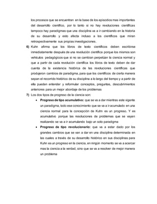 los procesos que se encuentran en la base de los episodios mas importantes
del desarrollo científico, por lo tanto si no hay revoluciones científicas
tampoco hay paradigmas que una disciplina va a ir cambiando en la historia
de su desarrollo y esto afecta incluso a los científicos que miran
retrospectivamente sus propias investigaciones.
6) Kuhn afirma que los libros de texto científicos deben escribirse
inmediatamente después de una revolución científica porque los mismos son
vehículos pedagógicos que si no se cambian perpetúan la ciencia normal y
que a partir de cada revolución científica los libros de texto deben de dar
cuenta de la existencia histórica de las revoluciones científicas que
produjeron cambios de paradigma, para que los científicos de cierta manera
sepan el recorrido histórico de su disciplina a lo largo del tiempo y a partir de
ella pueden entender y reformular conceptos, preguntas, descubrimientos
anteriores para un mejor abordaje de los problemas
7) Los dos tipos de progreso de la ciencia son:
 Progreso de tipo acumulativo: que se va a dar mientras este vigente
un paradigma, todo ese conocimiento que se va a ir acumulado en una
ciencia normal para la concepción de Kuhn es un progreso. Y es
acumulativo porque las resoluciones de problemas que se vayan
realizando se va a ir acumulando bajo un solo paradigma
 Progreso de tipo revolucionario: que va a estar dado por los
grandes cambios que se van a dar en una disciplina determinada en
las cuales a través de su desarrollo histórico en sus disciplinas para
Kuhn es un progreso en la ciencia, en ningún momento se va a acercar
mas la ciencia a la verdad, sino que se va a resolver de mejor manera
un problema
 