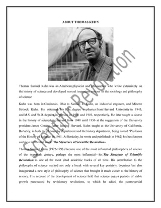 ABOUT THOMAS KUHN<br />Thomas Samuel Kuhn was an American physicist and philosopher who wrote extensively on the history of science and developed several important notions in the sociology and philosophy of science. <br />Kuhn was born in Cincinnati, Ohio to Samuel L. Kuhn, an industrial engineer, and Minette Stroock Kuhn. He obtained his B.Sc. degree in physics from Harvard University in 1943, and M.S. and Ph.D. degrees in physics in 1946 and 1949, respectively. He later taught a course in the history of science at Harvard from 1948 until 1956 at the suggestion of the University president James Conant. After leaving Harvard, Kuhn taught at the University of California, Berkeley, in both the philosophy department and the history department, being named ‘Professor of the History of Science’ in 1961. At Berkeley, he wrote and published (in 1962) his best known and most influential work: The Structure of Scientific Revolutions.<br />Thomas Samuel Kuhn (1922-1996) became one of the most influential philosophers of science of the twentieth century, perhaps the most influential—his The Structure of Scientific Revolutions is one of the most cited academic books of all time. His contribution to the philosophy of science marked not only a break with several key positivist doctrines but also inaugurated a new style of philosophy of science that brought it much closer to the history of science. His account of the development of science held that science enjoys periods of stable growth punctuated by revisionary revolutions, to which he added the controversial ‘incommensurability thesis’, that theories from differing periods suffer from certain deep kinds of failure of comparability.<br />THE DEVELOPMENT OF SCIENCE<br />In The Structure of Scientific Revolutions Kuhn painted a picture of the development of science quite unlike any that had been done before. Indeed, before Kuhn, there was little by way of a carefully considered, theoretically explained account of scientific change. Instead, there was a conception of how science ought to develop that was a by-product of the prevailing philosophy of science, as well as a popular, heroic view of scientific progress. According to such opinions, science develops by the addition of new truths to the stock of old truths, or the increasing approximation of theories to the truth, and in the odd case, the correction of past errors. Such progress might accelerate in the hands of a particularly great scientist, but progress itself is guaranteed by the scientific method.<br />According to Kuhn the development of a science is not uniform but has alternating ‘normal’ and ‘revolutionary’ (or ‘extraordinary’) phases. The revolutionary phases are not merely periods of accelerated progress, but differ qualitatively from normal science. Normal science does resemble the standard cumulative picture of scientific progress, on the surface at least. Kuhn describes normal science as puzzle-solving. While this term suggests that normal science is not dramatic, its main purpose is to convey the idea that like someone doing crossword puzzles or chess puzzles or jigsaws, the puzzle-solver expects to have a reasonable chance of solving the puzzle, that his doing so will depends mainly on his own ability, and that the puzzle itself and its methods of solution will have a high degree of familiarity. <br />Paradigm shift (or revolutionary science) is the term used by Thomas Kuhn in his influential book ‘The Structure of Scientific Revolutions’ to describe a change in the basic assumptions, or paradigms, within the ruling theory of science. It is in contrast to his idea of normal science. The Structure of Scientific Revolutions (SSR) was originally printed as an article in The International Encyclopedia of Unified Science, published by the logical positivists of the Vienna Circle. In this book, Kuhn argued that science does not progress via a linear accumulation of new knowledge, but undergoes periodic revolutions, also called quot;
paradigm shiftsquot;
 (although he did not coin the phrase), in which the nature of scientific inquiry within a particular field is abruptly transformed. <br />                                                          <br />In general, science is broken up into three distinct stages. ‘Prescience’, which lacks a central paradigm, comes first. This is followed by ‘normal science’, when scientists attempt to enlarge the central paradigm by ‘puzzle-solving’. Guided by the paradigm, normal science is extremely productive: quot;
when the paradigm is successful, the profession will have solved problems that its members could scarcely have imagined and would never have undertaken without commitment to the paradigm.quot;
 If much of normal science relies upon a piece of equipment, normal science will find it difficult to continue with confidence until an anomaly is addressed. A widespread failure in such confidence Kuhn calls a ‘crisis’. The most interesting response to crisis will be the search for a revised disciplinary matrix, a revision that will allow for the elimination of at least the most pressing anomalies and optimally the solution of many outstanding and unsolved puzzles. Such a revision will be a scientific revolution. <br />According to Kuhn, quot;
A paradigm is what members of a scientific community, and they alone, share.quot;
 Unlike a normal scientist, Kuhn held, quot;
a student in the humanities has constantly before him a number of competing and incommensurable solutions to these problems, solutions that he must ultimately examine for himselfquot;
 (The Structure of Scientific Revolutions). Once a paradigm shift is complete, a scientist cannot, for example, reject the germ theory of disease to posit the possibility that miasma causes disease or reject modern physics and optics to posit that ether carries light. In contrast, a critic in the Humanities can choose to adopt an array of stances, which may be more or less fashionable during any given period but which are all regarded as legitimate.<br />THE PARADIGM CONCEPT<br />In 1962, Thomas Kuhn wrote ‘The Structure of Scientific Revolution’, and fathered, defined and popularized the concept of quot;
paradigm shiftquot;
.  Kuhn argued that scientific advancement is not evolutionary, but rather is a quot;
series of peaceful interludes punctuated by intellectually violent revolutionsquot;
, and in those revolutions quot;
one conceptual world view is replaced by anotherquot;
.<br />Think of a Paradigm Shift as a change from one way of thinking to another. It's a revolution, a transformation, a sort of metamorphosis. It just does not happen, but rather it is driven by agents of change. For example, agriculture changed early primitive society. The primitive Indians existed for centuries roaming the earth constantly hunting and gathering for seasonal foods and water. However, by 2000 B.C., Middle America was a landscape of very small villages, each surrounded by patchy fields of corn and other vegetables.<br />Agents of change helped create a paradigm-shift moving scientific theory from the Plolemaic system (the earth at the center of the universe) to the Copernican system (the sun at the center of the universe), and moving from Newtonian physics to Relativity and Quantum Physics. Both movements eventually changed the world view. These transformations were gradual as old beliefs were replaced by the new paradigms creating quot;
a new gestaltquot;
.<br />Likewise, the printing press, the making of books and the use of vernacular language inevitably changed the culture of people and had a direct affect on the scientific revolution. Johann Gutenberg's invention in the 1440's of movable type was an agent of change. Books became readily available, smaller and easier to handle and cheap to purchase. Masses of people acquired direct access to the scriptures. Attitudes began to change as people were relieved from church domination.<br />Similarly, agents of change are driving a new paradigm shift today. The signs are all around us. For example, the introduction of the personal computer and the internet have impacted both personal and business environments, and is a catalyst for a Paradigm Shift. Newspaper publishing has been reshaped into Web sites, blogging, and web feeds. The Internet has enabled or accelerated the creation of new forms of human interactions through instant messaging, Internet forums, and social networking sites. We are shifting from a mechanistic, manufacturing, industrial society to an organic, service based, information centered society, and increases in technology will continue to impact globally. Change is inevitable. <br />A mature science, according to Kuhn, experiences alternating phases of normal science and revolutions. In normal science, the key theories, instruments, values and metaphysical assumptions that comprise the disciplinary matrix are kept fixed, permitting the cumulative generation of puzzle-solutions, whereas in a scientific revolution the disciplinary matrix undergoes revision, in order to permit the solution of the more serious anomalous puzzles that disturbed the preceding period of normal science.<br />A particularly important part of Kuhn's thesis in The Structure of Scientific Revolutions focuses upon one specific component of the disciplinary matrix. This is the consensus on exemplary instances of scientific research. These exemplars of good science are what Kuhn refers to when he uses the term ‘paradigm’ in a narrower sense. He cites Aristotle's analysis of motion, Ptolemy's computations of plantery positions, Lavoisier's application of the balance, and Maxwell's mathematization of the electromagnetic field as paradigms. Exemplary instances of science are typically to be found in books and papers, and so Kuhn often also describes great texts as paradigms—Ptolemy's Almagest, Lavoisier's Traité élémentaire de chimie, and Newton's Principia Mathematica and Opticks . Such texts contain not only the key theories and laws, but—and this is what makes them paradigms—the applications of those theories in the solution of important problems, along with the new experimental or mathematical techniques employed in those applications.<br />In the postscript to the second edition of The Structure of Scientific Revolutions Kuhn says of paradigms in this sense that they are “the most novel and least understood aspect of this book”. Kuhn describes an immature science, in what he sometimes calls its ‘pre-paradigm’ period, as lacking consensus. Competing schools of thought possess differing procedures, theories, even metaphysical presuppositions. Consequently there is little opportunity for collective progress. Even localized progress by a particular school is made difficult, since much intellectual energy is put into arguing over the fundamentals with other schools instead of developing a research tradition. However, progress is not impossible, and one school may make a breakthrough whereby the shared problems of the competing schools are solved in a particularly impressive fashion. This success draws away adherents from the other schools, and a widespread consensus is formed around the new puzzle-solutions.<br />This widespread consensus now permits agreement on fundamentals. For a problem-solution will embody particular theories, procedures and instrumentation, scientific language, metaphysics, and so forth. Consensus on the puzzle-solution will thus bring consensus on these other aspects of a disciplinary matrix also. The successful puzzle-solution, now a paradigm puzzle-solution, will not solve all problems. Indeed, it will probably raise new puzzles. For example, the theories it employs may involve a constant whose value is not known with precision; the paradigm puzzle-solution may employ approximations that could be improved; it may suggest other puzzles of the same kind; it may suggest new areas for investigation. Generating new puzzles is one thing that the paradigm puzzle-solution does; helping solve them is another. In the best case, the new puzzles raised by the paradigm puzzle-solution can be addressed and answered using precisely the techniques that the paradigm puzzle-solution employs.<br />Kuhn rejected the distinction between the context of discovery and the context of justification, and correspondingly rejected the standard account of each. As regards the context of discovery, the standard view held that the philosophy of science had nothing to say on the issue of the functioning of the creative imagination. But Kuhn's paradigms do provide a partial explanation, since training with exemplars enables scientists to see new puzzle-situations in terms of familiar puzzles and hence enables them to see potential solutions to their new puzzles.<br />USE OF THE TERM IN NON-SCIENTIFIC CONTEXT<br />Since the 1960s, the term ‘paradigm shift’ has also been used in numerous non-scientific contexts to describe a profound change in a fundamental model or perception of events, even though Kuhn himself restricted the use of the term to the hard sciences.<br />A scientific revolution occurs, according to Kuhn, when scientists encounter anomalies which cannot be explained by the universally accepted paradigm within which scientific progress has thereto been made. The paradigm, in Kuhn's view, is not simply the current theory, but the entire world view in which it exists, and all of the implications which come with it. It is based on features of landscape of knowledge that scientists can identify around them. There are anomalies for all paradigms, Kuhn maintained, that are brushed away as acceptable levels of error, or simply ignored and not dealt with. Rather, according to Kuhn, anomalies have various levels of significance to the practitioners of science at the time. To put it in the context of early 20th century physics, some scientists found the problems with calculating Mercury's perihelion more troubling than the Michelson-Morley experiment results, and some the other way around. Kuhn's model of scientific change differs here, and in many places, from that of the logical positivists in that it puts an enhanced emphasis on the individual humans involved as scientists, rather than abstracting science into a purely logical or philosophical venture.<br />When enough significant anomalies have accrued against a current paradigm, the scientific discipline is thrown into a state of crisis, according to Kuhn. During this crisis, new ideas, perhaps ones previously discarded, are tried. Eventually a new paradigm is formed, which gains its own new followers, and an intellectual quot;
battlequot;
 takes place between the followers of the new paradigm and the hold-outs of the old paradigm. Again, for early 20th century physics, the transition between the Maxwellian electromagnetic worldview and the  Einsteinian  Relativistic  worldview was neither instantaneous nor calm, and instead involved a protracted set of quot;
attacks,quot;
 both with empirical data as well as rhetorical or philosophical arguments, by both sides, with the Einsteinian theory winning out in the long-run. Again, the weighing of evidence and importance of new data was fit through the human sieve: some scientists found the simplicity of Einstein's equations to be most compelling, while some found them more complicated than the notion of Maxwell's other idea which they banished. Some found Eddington's photographs of light bending around the sun to be compelling, some questioned their accuracy and meaning. <br />Sometimes the convincing force is just time itself and the human toll it takes, Kuhn said, using a quote from Max Planck: quot;
a new scientific truth does not triumph by convincing its opponents and making them see the light, but rather because its opponents eventually die, and a new generation grows up that is familiar with it.quot;
 <br />After a given discipline has changed from one paradigm to another, this is called, in Kuhn's terminology, a scientific revolution or a paradigm shift. It is often this final conclusion, the result of the long process that is meant when the term paradigm shift is used colloquially: simply the (often radical) change of worldview, without reference to the specificities of Kuhn's historical argument.<br />MISINTERPRETATIONS OF PARADIGM SHIFT<br />A common misinterpretation of paradigms is the belief that the discovery of paradigm shifts and the dynamic nature of science (with its many opportunities for subjective judgments by scientists) is a case for relativism: the view that all kinds of belief systems are equal, such that magic, religious concepts or pseudoscience would be of equal working value to truescience. Kuhn vehemently denied this interpretation and states that when a scientific paradigm is replaced by a new one, albeit through a complex social process, the new one is always better, not just different.<br />These claims of relativism are, however, tied to another claim that Kuhn did at least somewhat endorse: that the language and theories of different paradigms cannot be translated into one another or rationally evaluated against one another — that they are incommensurable. This gave rise to much talk of different peoples and cultures having radically different worldviews or conceptual schemes — so different that whether or not one was better, they could not be understood by one another. However, the philosopher Donald Davidson published a highly regarded essay in 1974, quot;
On the Very Idea of a Conceptual Scheme,quot;
 arguing that the notion that any languages or theories could be incommensurable with one another was itself incoherent. If this is correct, Kuhn's claims must be taken in a weaker sense than they often are. Furthermore, the hold of the Kuhnian analysis on social science has long been tenuous with the wide application of multi-paradigmatic approaches in order to understand complex human behavior.<br />Paradigm shifts tend to be most dramatic in sciences that appear to be stable and mature, as in physics at the end of the 19th century. At that time, physics seemed to be a discipline filling in the last few details of a largely worked-out system. In 1900, Lord Kelvin famously stated, quot;
There is nothing new to be discovered in physics now. All that remains is more and more precise measurement.quot;
 Five years later, Albert Einstein published his paper on special relativity, which challenged the very simple set of rules laid down by Newtonian mechanics, which had been used to describe force and motion for over two hundred years.<br />In ‘The Structure of Scientific Revolutions’, Kuhn wrote, quot;
Successive transition from one paradigm to another via revolution is the usual developmental pattern of mature science.quot;
 Kuhn's idea was itself revolutionary in its time, as it caused a major change in the way that academics talk about science. Thus, it could be argued that it caused or was itself part of a quot;
paradigm shiftquot;
 in the history and sociology of science. However, Kuhn did not recognize such a paradigm shift. Being in the social sciences, people can still use earlier ideas to discuss the history of science.<br />Philosophers and historians of science, including Kuhn himself, ultimately accepted a modified version of Kuhn's model, which synthesizes his original view with the gradualist model that preceded it. Kuhn's original model is now generally seen as too limited.<br />EXAMPLES OF PARADIGM SHIFT IN NATURAL SCIENCES<br />Some of the quot;
classical casesquot;
 of Kuhnian paradigm shifts in science are:<br />The transition in cosmology from a Ptolemaic cosmology to a Copernican one.<br />The transition in optics from geometrical optics to physical optics.<br />The transition in mechanics from Aristotelian mechanics to classical mechanics.<br />The acceptance of the theory of biogenesis, that all life comes from life, as opposed to the theory of spontaneous generation which began in the 17th century and was not complete until the 19th century with Pasteur.<br />The transition between the Maxwellian Electromagnetic worldview and the  Einsteinian  Relativistic worldview.<br />The transition between the worldview of Newtonian physics and the Einsteinian Relativistic worldview.<br />The acceptance of Charles Darwin's theory of natural selection replaced Lamarckism as the mechanism for evolution.<br />EXAMPLES OF PARADIGM SHIFT IN SOCIAL SCIENCES<br />In Kuhn's view, the existence of a single reigning paradigm is characteristic of the sciences, while philosophy and much of social science were characterized by a quot;
tradition of claims, counterclaims, and debates over fundamentals.quot;
 Others have applied Kuhn's concept of paradigm shift to the social sciences.<br />The movement, known as the Cognitive revolution, away from Behaviourist approaches to psychological study and the acceptance of cognition as central to studying human behaviour.<br />The Keynesian Revolution is typically viewed as a major shift in  macroeconomics. According to John Kenneth Galbraith, Say's Law dominated economic thought prior to Keynes for over a century, and the shift to Keynesianism was difficult. Economists who contradicted the law, which inferred that underemployment and underinvestment (coupled with oversaving) were virtually impossible, risked losing their careers. In his magnum opus, Keynes cited one of his predecessors, J. A. Hobson, who was repeatedly denied positions at universities for his heretical theory.<br />Later, the movement for Monetarism over Keynesianism marked a second divisive shift. Monetarists held that fiscal policy was not effective for stabilizing inflation, that it was solely a monetary phenomenon, in contrast to the Keynesian view of the time was that both fiscal and monetary policies were important. Keynesians later adopted much of the Monetarists view of the quantity theory of money and shifting Philips curve, theories they initially rejected.<br /> <br />OTHER USES<br />The term quot;
paradigm shiftquot;
 has found uses in other contexts, representing the notion of a major change in a certain thought-pattern — a radical change in personal beliefs, complex systems or organizations, replacing the former way of thinking or organizing with a radically different way of thinking or organizing.<br />IMPACT OF KUHN’S WORK<br /> The enormous impact of Kuhn's work can be measured in the changes it brought about in the vocabulary of the philosophy of science: besides quot;
paradigm shiftquot;
, Kuhn raised the word quot;
paradigmquot;
 itself from a term used in certain forms of linguistics to its current broader meaning, coined the term quot;
normal sciencequot;
 to refer to the relatively routine, day-to-day work of scientists working within a paradigm, and was largely responsible for the use of the term quot;
scientific revolutionsquot;
 in the plural, taking place at widely different periods of time and in different disciplines, as opposed to a single quot;
Scientific Revolutionquot;
 in the late Renaissance. The frequent use of the phrase quot;
paradigm shiftquot;
 has made scientists more aware of and in many cases more receptive to paradigm changes, so that Kuhn’s analysis of the evolution of scientific views has by itself influenced that evolution.<br />Kuhn's work has been extensively used in social science; for instance, in the post-positivist/positivist debate within International Relations. Kuhn was credited as a foundational force behind the post-Mertonian Sociology of Scientific Knowledge.<br />A defense Kuhn gives against the objection that his account of science from The Structure of Scientific Revolutions results in relativism can be found in an essay by Kuhn called quot;
Objectivity, Value Judgment, and Theory Choice.quot;
 In this essay, he reiterates five criteria from the penultimate chapter of SSR that determine (or help determine, more properly) theory choice:<br />- Accurate - empirically adequate with experimentation and observation<br />- Consistent - internally consistent, but also externally consistent with other theories<br />- Broad Scope - a theory's consequences should extend beyond that which it was initially designed to explain<br />- Simple - the simplest explanation, principally similar to Occam's razor<br />- Fruitful - a theory should disclose new phenomena or new relationships among phenomena<br />He then went on to show how, although these criteria admittedly determine theory choice, they are imprecise in practice and relative to individual scientists. According to Kuhn, quot;
When scientists must choose between competing theories, two men fully committed to the same list of criteria for choice may nevertheless reach different conclusions.quot;
 For this reason, basically, the criteria still are not quot;
objectivequot;
 in the usual sense of the word because individual scientists reach different conclusions with the same criteria due to valuing one criterion over another or even adding additional criteria for selfish or other subjective reasons. Kuhn then goes on to say, quot;
I am suggesting, of course, that the criteria of choice with which I began function not as rules, which determine choice, but as values, which influence it.quot;
 Because Kuhn utilizes the history of science in his account of science, his criteria or values for theory choice are often understood as descriptive normative rules (or more properly, values) of theory choice for the scientific community rather than prescriptive normative rules in the usual sense of the word quot;
criteria,quot;
 although there are many varied interpretations of Kuhn's account of science.<br />THE POLANYI-KUHN DEBATE<br />Although they used different terminologies, both Kuhn and Michael Polanyi believed that scientists' subjective experiences made science a relativistic discipline. Polanyi lectured on this topic for decades before Kuhn published quot;
The Structure of Scientific Revolutions.quot;
<br />Supporters of Polanyi charged Kuhn with plagiarism, as it was known that Kuhn attended several of Polanyi's lectures, and that the two men had debated endlessly over the epistemology of science before either had achieved fame. In response to these critics, Kuhn cited Polanyi in the second edition of quot;
The Structure of Scientific Revolutions,quot;
 and the two scientists agreed to set aside their differences in the hopes of enlightening the world to the dynamic nature of science. Despite this intellectual alliance, Polanyi's work was constantly interpreted by others within the framework of Kuhn's paradigm shifts, much to Polanyi's (and Kuhn's) dismay. <br />HONOURS<br />Kuhn was named a Guggenheim Fellow in 1954, and in 1982 was awarded the George Sarton Medal by the History of Science Society. He was also awarded numerous honorary doctorates.<br />HISTORY OF SCIENCE<br />Kuhn's historical work covered several topics in the history of physics and astronomy. During the 1950s his focus was primarily on the early theory of heat and the work of Sadie Carnot. However, his first book concerned the Copernican revolution in planetary astronomy (1957). This book grew out of the teaching he had done on James Conant's General Education in Science curriculum at Harvard but also presaged some of the ideas of The Structure of Scientific Revolutions. In detailing the problems with the Ptolemaic system and Copernicus’ solution to them, Kuhn showed two things. First, he demonstrated that Aristotelian science was genuine science and that those working within that tradition, in particular those working on Ptolemaic astronomy, were engaged in an entirely reasonable and recognizably scientific project. Secondly, Kuhn showed that Copernicus was himself far more indebted to that tradition than had typically been recognized. Thus the popular view that Copernicus was a modern scientist who overthrew an unscientific and long-outmoded viewpoint is mistaken both by exaggerating the difference between Copernicus and the Ptolemaic astronomers and in underestimating the scientific credentials of work carried out before Copernicus. This mistaken view—a product of the distortion caused by our current state of knowledge—can be rectified only by seeing the activities of Copernicus and his predecessors in the light of the puzzles presented to them by tradition that they inevitably had to work with.<br />CRITICISM AND INFLUENCE<br />Kuhn's work met with a largely critical reception among philosophers. That criticism has largely focussed on two areas. First, it has been argued that Kuhn's account of the development of science is not entirely accurate. Secondly, critics have attacked Kuhn's notion of incommensurability, arguing that either it does not exist or, if it does exist, it is not a significant problem. Despite this criticism, Kuhn's work has been hugely influential, both within philosophy and outside it.<br />CONCLUSION<br />In conclusion, for millions of years we have been evolving and will continue to do so. Change is difficult. Human Beings resist change; however, the process has been set in motion long ago and we will continue to co-create our own experience. Kuhn states that quot;
awareness is prerequisite to all acceptable changes of theoryquot;
. It all begins in the mind of the person. What we perceive, whether normal or metanormal, conscious or unconscious, are subject to the limitations and distortions produced by our inherited and socially conditional nature. However, we are not restricted by this for we can change. We are moving at an accelerated rate of speed and our state of consciousness is transforming and transcending. Many are awakening as our conscious awareness expands.<br />