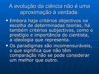 A evolução da ciência não é uma aproximação à verdade. Embora haja critérios objectivos na escolha de determinadas teorias, há também critérios subjectivos, como o prestígio e importância do cientista, a ideologia que representa. Os paradigmas são incomensuráveis, o que significa que não têm comparação não se pode considerar um melhor que outro.