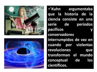 Kuhn
argumentaba
que la historia de la
ciencia consiste en una
serie
de
periodos
pacíficos
y
conservadores
interrumpidos de vez en
cuando por violentas
revoluciones
que
transforman el mundo
conceptual
de
los
científicos.

 