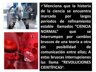 Menciona que la historia
de la ciencia se encuentra
marcada
por
largos
períodos de refinamiento
estable llamados “CIENCIA
NORMAL”
que
se
interrumpen por cambios
bruscos de una teoría a otra
sin
posibilidad
de
comunicación entre ellas; A
estas bruscas interrupciones
las llama “REVOLUCIONES
CIENTÍFICAS”.

 