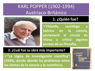 KARL POPPER (1902-1994)
Austriaco-Británico
1. ¿Quién fue?
Filósofo,
sociólogo
y
teórico de la ciencia,
perteneció al circulo de
Viena y criticó algunos
puntos de su filosofía.
2. ¿Cuál fue su obra más importante?
“La lógica de investigación científica”
(1934), donde aborda los problemas entre
los límites de la ciencia y la metafísica.

 