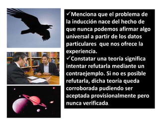 Menciona que el problema de
la inducción nace del hecho de
que nunca podemos afirmar algo
universal a partir de los datos
particulares que nos ofrece la
experiencia.
Constatar una teoría significa
intentar refutarla mediante un
contraejemplo. Si no es posible
refutarla, dicha teoría queda
corroborada pudiendo ser
aceptada provisionalmente pero
nunca verificada.

 
