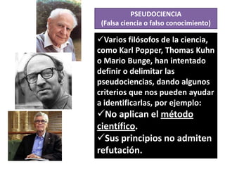 PSEUDOCIENCIA
(Falsa ciencia o falso conocimiento)

Varios filósofos de la ciencia,
como Karl Popper, Thomas Kuhn
o Mario Bunge, han intentado
definir o delimitar las
pseudociencias, dando algunos
criterios que nos pueden ayudar
a identificarlas, por ejemplo:

No aplican el método
científico.
Sus principios no admiten
refutación.

 