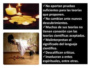 No aportan pruebas
suficientes para las teorías
que proponen.
No cambian ante nuevos
descubrimientos.
Muchas de sus teorías no
tienen conexión con las
teorías científicas aceptadas.
Malinterpretan el
significado del lenguaje
científico.
Descalifican críticas.
Involucran a entes
espirituales, entre otras.

 
