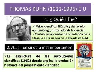 THOMAS KUHN (1922-1996) E.U
1. ¿ Quién fue?
 Físico, científico, filósofo y destacado
epistemólogo, historiador de la ciencia.
Contribuyó al cambio de orientación de la
filosofía de la ciencia en la década de 1960.

2. ¿Cuál fue su obra más importante?
La estructura de las revoluciones
científicas (1962) donde explica la evolución
histórica del pensamiento científico.

 