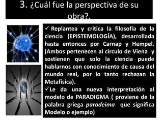 3. ¿Cuál fue la perspectiva de su
obra?.
 Replantea y critica la filosofía de la
ciencia (EPISTEMOLOGÍA), desarrollada
hasta entonces por Carnap y Hempel.
(Ambos pertenecen al circulo de Viena y
sostienen que solo la ciencia puede
hablarnos con conocimiento de causa del
mundo real, por lo tanto rechazan la
Metafísica).
Le da una nueva interpretación al
modelo de PARADIGMA ( proviene de la
palabra griega paradeima que significa
Modelo o ejemplo)

 