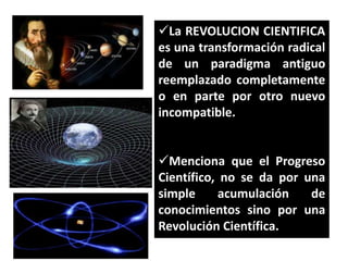 La REVOLUCION CIENTIFICA
es una transformación radical
de un paradigma antiguo
reemplazado completamente
o en parte por otro nuevo
incompatible.
Menciona que el Progreso
Científico, no se da por una
simple
acumulación
de
conocimientos sino por una
Revolución Científica.

 