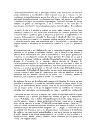 La investigación científica bajo el paradigma consiste, como hemos visto, en refinar su
aparato conceptual, y en extenderlo a otras pequeñas zonas de la realidad. En estas
condiciones, es natural considerar que su desarrollo sea el producto no de un científico
individual, sino del conjunto de científicos que contribuyen, cada uno en su medida, a la
expansión de ese objeto que comparten, el paradigma. Kuhn sabe, asimismo del rol que
cumplen los grupos de investigación, y de la circulación de las ideas para su
mejoramiento, ampliación y posterior aceptación como elementos plenos del paradigma.
La noción de que a la ciencia la produce un agente social colectivo –al que llama
comunidad científica- lo aleja de la visión de romántica del científico genial que hace
avanzar la ciencia a golpe de genio e intuiciones, y que tiende a desprenderse de los
esquemas de la concepción heredada. No desconoce el rol del individuo, pero sostiene
que sin un marco conceptual previo no podría siquiera comenzar a investigar. Alguien
es científico cuando posee una herramienta para la investigación, el paradigma, que
adquiere cuando es entrenado por la comunidad científica a la que va a pertenecer
luego.
Mientras el espejo de la actividad científica para la concepción heredada son los escasos
episodios de las grandes revoluciones científica, que se identifican con nombre y
apellido, Kuhn reivindica la lenta labor de acumulación -a veces genial- que hace una
comunidad de investigadores durante los largos períodos de tiempo en los que el
paradigma se despliega en todo su esplendor. Reivindica los avances de la astronomía
después de Copérnico, de la mecánica clásica después de Newton, del
electromagnetismo después de Benjamín Franklin. Para no mencionar a todos los
científicos que en la actualidad siguen trabajando en la teoría de la evolución que inició
Darwin, en la genética que comenzó con Mendel, en la fisiología de Claude Bernard, en
la inmunología de Metchnicoff. Fueron ellos, sus sucesores, quienes construyeron los
grandes avances en estas áreas del conocimiento que tanto nos asombran, y que no
terminaron con los primeros esbozos de las teorías. Por el contrario, todavía se
desarrollan, con un éxito que gravita en nuestra vida cotidiana.
Sin embargo, la tarea de demolición del concepto individualista de ciencia no sería
completa si no extendiera la noción de comunidad científica al origen mismo de una
teoría, y nos muestrara que incluso en estos casos, no hay intuición genial y definitiva,
sino un proceso -corto- en el que un pequeño número de científicos -la comunidad
inicial del nuevo paradigma- construye aquello que luego es aceptado más ampliamente.
Comienza Kuhn esta tarea con la pregunta casi escolar de quién descubrió el oxígeno,
para narrarnos que el primero que preparó una muestra del gas fue el farmacéutico
sueco C.W. Schelle, -pero su trabajo no fue publicado hasta mucho tiempo después que
otros lo hicieron-. Luego el clérigo inglés Joseph Priestley recoge un gas al calentar
óxido rojo de mercurio, al que en 1774 identifica como óxido nitroso, y luego en 1775
como aire común con una cantidad menor de flogisto de la habitual. Lavoisier, en 1775,
piensa que ese gas era “el aire mismo, más puro”. En 1777, llega a la conclusión que era
una entidad bien definida, y uno de los dos principales componentes de la atmósfera.
Sin embargo, Lavoisier insistió hasta el final de su vida que el oxígeno era un principio
de acidez atómico y que el gas resultaba cuando ese principio se unía al calórico, la
materia del calor. Ambos, acidez y calórico, fueron eliminados por los químicos en
1810 y 1860 respectivamente.
 