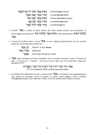 23
VeseñKah-te) Ol yiTañtæn re$A) $yi)fh El hombre al que di el dinero
hæNeñMim U):cæy re$A) ryi(fh La ciudad de la que salieron
OTi) Ub:$æy re$A) $yi)fh El hombre con el que se sentaron
{f$ ba$æy re$A) ryi(fh La ciudad en la que habitó
hfMfñ$ |alfh re$A) ryi(fh La ciudad a la que fue
 Cuando re$A) se refiere al objeto directo del verbo, puede omitirse este pronombre: el
hombre que envié puede ser Oto) yiT:kañlf$ re$A) $yi)fh o bien simplemente $yi)fh yiT:kañlf$
re$A) .
 A pesar de lo dicho antes, a veces re$A) se une a algunas preposiciones, con un sentido
particular. Las formas más usuales son:
re$A) }a(á¾y Porque (lit.: A causa de que)
re$A) yÊrAxa) Después que
re$A)aK Como, según, del modo que, cuando
 re$A) suele introducir una frase completa, con un sentido levemente causal: “El hecho de
que...”, “a causa de...”, “cuando...”. No pocas veces se deja caer en la traducción. Véase por
ejemplo Jer 14,1:
;tOrfCaBah yÊr:bÌD-la( Uhæy:mÍréy-le) hwhy-rabÍd hæyfh re$A)
(???) Vino la palabra de YHWH a Jeremías sobre la gran sequía.
 La clasificación exhaustiva de estos y otros usos de re$A) es compleja y muy apropiada para
una noche de insomnio: JOÜON le dedica al asunto varias páginas (156k; 157abcef;
158aefghijklmnopqrs; 167j; 168f; 169; 170ef) y GESENIUS muchas más. Videant consules.
 
