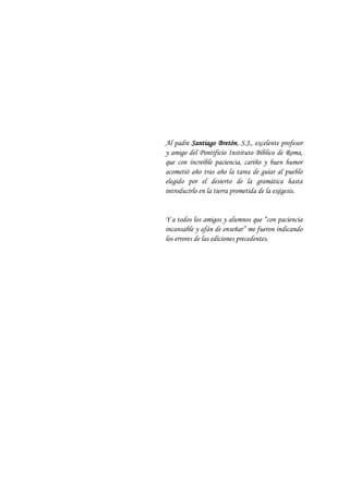 Al padre Santiago Bretón, S.J., excelente profesor
y amigo del Pontificio Instituto Bíblico de Roma,
que con increíble paciencia, cariño y buen humor
acometió año tras año la tarea de guiar al pueblo
elegido por el desierto de la gramática hasta
introducirlo en la tierra prometida de la exégesis.
Y a todos los amigos y alumnos que “con paciencia
incansable y afán de enseñar” me fueron indicando
los errores de las ediciones precedentes.
 