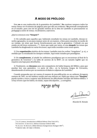 1
A MODO DE PRÓLOGO
Esto no es una traducción de la gramática de Lambdin1. No contiene tampoco todos los
temas (basta ver el número de páginas para que ello sea evidente). No pretende reemplazarla
en el estudio, pues uno de los grandes méritos de la obra de Lambdin es precisamente su
pedagógica unión de temas, vocabularios y ejercicios.
¿Qué es entonces esta “Sinopsis”?
1) Un subsidio para aquellos que, habiendo estudiado los temas en Lambdin, desean te-
nerlos agrupados, ya sea para repasar antes de un examen, o bien para consultar en medio de
un trabajo, sin tener que buscar frenéticamente por toda la gramática: (“¿Dónde era que
estaba eso del šewa compuesto...?”). Antes que nada, por tanto, es una sinopsis: los temas que
Lambdin ha desglosado en varias lecciones, aquí están reunidos como tema aparte.
2) Una organización sintética de los temas: Lambdin trata los verbos “irregulares”, p. ej., a
medida que va estudiando los tiempos verbales. Aquí están tratados por paradigmas.
3) Un complemento, al añadir los utilísimos paradigmas que se encuentran al final de la
gramática de Gesenius2 y la tabla de acentos de la BHS3, en un tamaño legible que no
requiera una lupa para descifrarlos.
4) Finalmente, un descanso para mis compañeros de habla hispana del Bíblico, para que
puedan leer una gramática –o parte de ella– en la hermosa lengua de Cervantes,
abandonando al menos por un momento el dialecto calpense de Lambdin.4
Cuando preparaba por mi cuenta el examen de precalificación en un ardiente ferragosto
romano de 1991, no me hubiera venido mal una síntesis así. Ojalá que ahora esta “Sinopsis”
pueda ayudar a otros a superar más fácilmente las dificultades iniciales del hebreo bíblico. Y
si hay errores (que los habrá, sin duda), sepan disculparlos... y corregirlos.
hfkÄr:bU {Olf$
Ricardo M. Román
1 TH. O. LAMBDIN, Introduction to Biblical Hebrew (New York 1971).
2 W. GESENIUS - E. KAUTZSCH, Hebrew Grammar (Oxford 1960).
3 K. ELLIGER - W. RUDOLPH, Biblia Hebraica Stuttgartensia (Stuttgart 19873).
4 Calpense (adj.): de Calpe o Gibraltar.
 