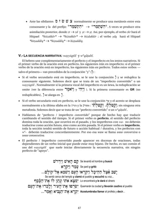 4747
 Ante las sibilantes s z & $ c normalmente se produce una metátesis entre esta
consonante y la del prefijo: *r"Ma$:tih*  *r"MaT:$ih*. A veces se produce otra
asimilación posterior, donde zt  zd y ct  c+. Así, por ejemplo, el verbo zkr hará el
Hitpael *hitzakkér*  *hiztakkér*  hizdakkér ; el verbo cdq hará el Hitpael
*hitcaddéq*  *hictaddéq*  hic+addéq.
V.- LA SECUENCIA NARRATIVA: wayyiq+ól y wºqá+altî.
El hebreo une complementariamente el perfecto y el imperfecto en los textos narrativos. Si
el primer verbo de la oración está en perfecto, los siguientes irán en imperfecto; si el primer
verbo de la oración está en imperfecto, los siguientes irán en perfecto. Todos estos verbos –
salvo el primero– van precedidos de la conjunción “y” (ºw) :
 Si el verbo secundario está en imperfecto, se le une la conjunción áw y se reduplica la
consonante siguiente. Solemos decir que se trata de un “imperfecto convertido” o un
wayyiq+ól . Normalmente si la primera vocal del imperfecto es un šewa, la reduplicación se
omite (ver la diferencia entre rem)oYáw y yihºyáw ). Si la primera consonante es GR (no
reduplicables), áw se alarga en æw .
 Si el verbo secundario está en perfecto, se le une la conjunción ºw y el acento se desplaza
normalmente a la última sílaba en la 1ªcs y la 2ªms : yiñT:la+fqºw ,fñT:la+fqºw, sin ninguna otra
metafonía. Solemos decir que se trata de un “perfecto convertido” o un wºqá+altî .
 Hablamos de “perfecto / imperfecto convertido” porque de hecho hay que traducir
cambiando el sentido del tiempo. Si el primer verbo es perfecto, el sentido del perfecto
domina toda la oración, que ocurrirá en el pasado, y los imperfectos con wa- no deberán
traducirse como acción futura, sino como acción pasada. Si el primer verbo es imperfecto,
toda la sección tendrá sentido de futuro o acción habitual / durativa, y los perfectos con
wº- deberán traducirse concordantemente. Por eso esa waw se llama waw conversiva o
waw consecutiva.
 El perfecto / imperfecto convertido puede aparecer en docenas de oraciones, todas
dependientes de un verbo inicial que puede estar muy lejano. De hecho, es tan común el
uso del wayyiq+ól que suele iniciar directamente la secuencia narrativa, sin ningún
perfecto de “apoyo”.
$orÍdéYáw $yi)fh {fq Se levantó el hombre y buscó
)Är:qéYáw damf( Se paró y gritó
...{flOq-le) )am$éYáw {f(fh U)Ír:qéYáw lfky"hah lec"ñ) ba$æy
Se sentó cerca del templo y clamó el pueblo y escuchó su voz...
VeseñKah-te) Ol }atænºw Oto) )fcméy Lo encontrará y le dará el dinero
{f(fh-te) Ud:kªlºw ryi(fh-te) UpÍr:&éy Quemarán la ciudad y llevarán cautivo al pueblo
...ramf)ºw )yibæNah-te) )Är:qéy Acostumbraba llamar al profeta y decir...
 
