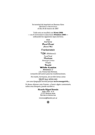 Se terminó de imprimir en Buenos Aires
(REPÚBLICA ARGENTINA)
el día 26 de marzo de 2007
Todo esto se escribió con WORD 2000
– en el tremendum et fascinans Windows 2000 –
utilizando los siguientes tipos de letra:
Arial
Arial Narrow
Brush Script
Courier New
Frankenstein
dgb) (RHebrew2)
Formal Script
Medusa
Monotype Corsiva
Utopía
Vivaldi
Wide Latin
WINDINGS 
y la Transcript Roman,
(creación del autor) para las trasliteraciones.
No tratéis, hermanos, de escribir letras como
XçC% x+c& áéíóú àèò
con una tipografía normal porque no lo conseguiréis...
Si desea obtener esta Fuente, o hacer algún comentario
sobre esta Sinopsis, puede escribir a:
Ricardo Miguel Román
Salta 1629 - 4º A
(1137) Buenos Aires
REPÚBLICA ARGENTINA
rmroman@fibertel.com.ar

 
