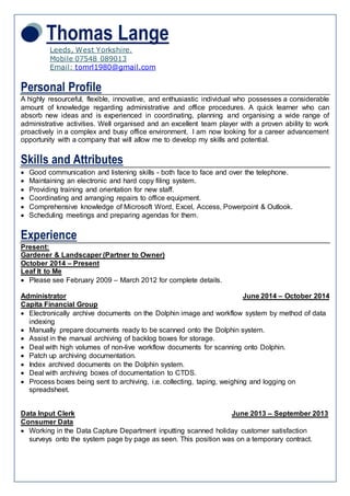 Thomas Lange
Leeds, West Yorkshire.
Mobile 07548 089013
Email: tomrl1980@gmail.com
Personal Profile
A highly resourceful, flexible, innovative, and enthusiastic individual who possesses a considerable
amount of knowledge regarding administrative and office procedures. A quick learner who can
absorb new ideas and is experienced in coordinating, planning and organising a wide range of
administrative activities. Well organised and an excellent team player with a proven ability to work
proactively in a complex and busy office environment. I am now looking for a career advancement
opportunity with a company that will allow me to develop my skills and potential.
Skills and Attributes
 Good communication and listening skills - both face to face and over the telephone.
 Maintaining an electronic and hard copy filing system.
 Providing training and orientation for new staff.
 Coordinating and arranging repairs to office equipment.
 Comprehensive knowledge of Microsoft Word, Excel, Access, Powerpoint & Outlook.
 Scheduling meetings and preparing agendas for them.
Experience
Present:
Gardener & Landscaper (Partner to Owner)
October 2014 – Present
Leaf It to Me
 Please see February 2009 – March 2012 for complete details.
Administrator June 2014 – October 2014
Capita Financial Group
 Electronically archive documents on the Dolphin image and workflow system by method of data
indexing
 Manually prepare documents ready to be scanned onto the Dolphin system.
 Assist in the manual archiving of backlog boxes for storage.
 Deal with high volumes of non-live workflow documents for scanning onto Dolphin.
 Patch up archiving documentation.
 Index archived documents on the Dolphin system.
 Deal with archiving boxes of documentation to CTDS.
 Process boxes being sent to archiving, i.e. collecting, taping, weighing and logging on
spreadsheet.
Data Input Clerk June 2013 – September 2013
Consumer Data
 Working in the Data Capture Department inputting scanned holiday customer satisfaction
surveys onto the system page by page as seen. This position was on a temporary contract.
 