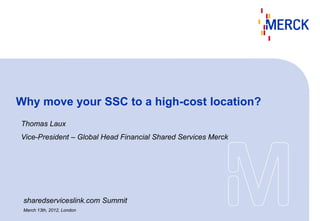 Why move your SSC to a high-cost location?
Thomas Laux
Vice-President – Global Head Financial Shared Services Merck




 sharedserviceslink.com Summit
 March 13th, 2012, London
 