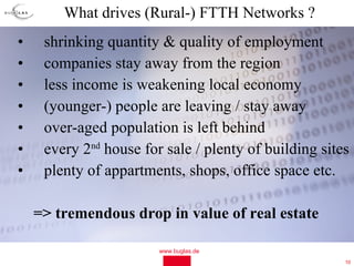 What drives (Rural-) FTTH Networks ?
•    shrinking quantity & quality of employment
•    companies stay away from the region
•    less income is weakening local economy
•    (younger-) people are leaving / stay away
•    over-aged population is left behind
•    every 2nd house for sale / plenty of building sites
•    plenty of appartments, shops, office space etc.

    => tremendous drop in value of real estate

                        www.buglas.de
                                                       10
 