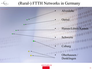 (Rural-) FTTH Networks in Germany
file:///C:/Dokumente%20und%20Einstellungen/Ludwig/Desktop/Germany_map_blank.JPG




                                                                                                              •   Alveslohe

                                                                                                              •   Oerrel

                                                                                                              •   Hamm/Lünen/Kamen

                                                                                                              •   Schwerte

                                                                                                              •   Coburg

                                                                                                              •   Oberhausen /
                                                                                                                  Denklingen

                                                                                              www.buglas.de
                                                                                                                                     11
 