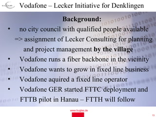 Vodafone – Lecker Initiative for Denklingen
                     Background:
•    no city council with qualified people available
    => assignment of Lecker Consulting for planning
      and project management by the village
•    Vodafone runs a fiber backbone in the vicinity
•    Vodafone wants to grow in fixed line business
•    Vodafone aquired a fixed line operator
•    Vodafone GER started FTTC deployment and
     FTTB pilot in Hanau – FTTH will follow
                       www.buglas.de
                                                   13
 