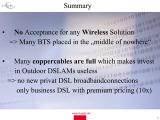 Summary


•    No Acceptance for any Wireless Solution
    => Many BTS placed in the „middle of nowhere“

•     Many coppercables are full which makes invest
      in Outdoor DSLAMs useless
    => no new privat DSL broadbandconnections
       only business DSL with premium pricing (10x)


                        www.buglas.de
                                                      7
 