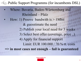 Public Support Programms (for incumbents DSL)
•   Where: Bavaria, Baden-Württemberg and
            Rheinland – Pfalz
• How: 1) Proove bandwith is > 1Mbit
             & guesstimate the need
          2) Publish your local need for 3 weeks
          3) Select best offer (coverage, price ..)
          4) Apply for financial support
             Limit: EUR 100.000 / 70 % tt. costs
 => in most cases not enough – fail is guaranteed

                      www.buglas.de
                                                      8
 