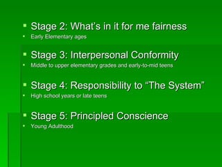 Stage 2: What’s in it for me fairness Early Elementary ages Stage 3: Interpersonal Conformity Middle to upper elementary grades and early-to-mid teens Stage 4: Responsibility to “The System” High school years or late teens Stage 5: Principled Conscience Young Adulthood 