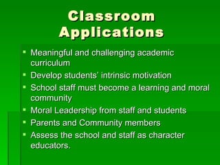 Classroom Applications Meaningful and challenging academic curriculum Develop students’ intrinsic motivation School staff must become a learning and moral community Moral Leadership from staff and students Parents and Community members Assess the school and staff as character educators. 