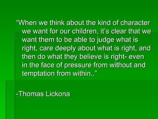 “ When we think about the kind of character we want for our children, it’s clear that we want them to be able to judge what is right, care deeply about what is right, and then do what they believe is right- even in the face of pressure from without and temptation from within..” -Thomas Lickona 