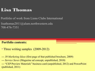 Portfolio contents:
• Three writing samples (2009-2012)
--- 30 Marketing Ideas (first page of that published brochure, 2009)
--- Service Saves (Magazine ad concept, unpublished, 2010)
--- “CEP Preview Materials” business card (unpublished, 2012) and PowerPoint
(published, 2011)
lisathomas2011@alum.northwestern.edu
708-476-7351
Lisa Thomas
Portfolio of work from Lions Clubs International
 