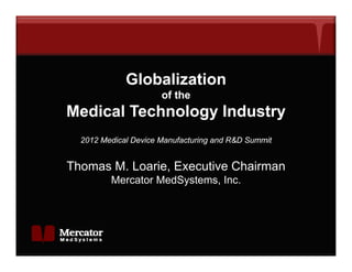Globalization
                      of the
Medical Technology Industry
                gy        y
  2012 Medical Device Manufacturing and R&D Summit


Thomas M. Loarie, Executive Chairman
         Mercator MedSystems, Inc.
 