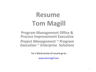 Resume  Tom Magill Program Management Office & Process Improvement Executive Project Management ~ Program Execution ~ Enterprise  Solutions For a Word version of resume go to: www.tommagill.com 
