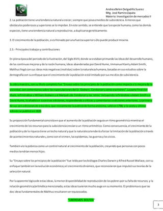 AndreaBelenDelgadilloSuarez
Mrg. José RamiroZapata
Materia: Investigaciónde mercadosII
“LIBEREMOS BOLIVIA”
3
2. La poblacióntiene unatendencianatural acrecer,siempre que poseamediosde subsistencia.A menosque
obstáculospoderososysuperioresse loimpidan.Eneste sentido,se entiende que laespecie humana,comolasdemás
especies,tiene unatendencianatural areproducirse,aduplicarsegenéticamente.
3. El crecimientode lapoblación,si esfrenadoporunafuerzasuperiorsólopuede producirmiseria.
2.3.- Principalestrabajosycontribuciones
En plenaépocadel periodode laIlustración,del SigloXVIII,donde se estabanprimandolasideasdel desarrollohumano,
de las continuasmejorasyde la razónhumana,ideas abanderadasporDavidHume,Immanuel KantyAdamSmith,
Malthusllegóconsus ideasmásnegativas(realistas) sobre lanaturalezahumana,basadasensusestudiossobre la
demografíacon suenfoque que el crecimientode lapoblaciónestálimitadoporsusmediosde subsistencia.
Su obra maestra,consu título completofue "Ensayosobre losprincipiosde lapoblacióncomoimpactaala mejorade la
sociedad,concomentariossobre lasespeculacionesdelSr.Godwin,Condorcetyotrosescritores".Laparte final del
título,refiriéndose aWilliamGodwinyal Marquésde Condorcetylos'otros' incluyendorefiriéndose aAdamSmithya
DavidHume,loañadióen sucesivasediciones,respondiendoacríticas y comentariosaedicionesanteriores.Laprimera
de sus seisedicionesde estaobra,que inicialmente lapublicóde formaanónima,salióen1798, y la sextay última
ediciónse publicóen1826.
Su proposiciónfundamentalconsistíaenque el aumentode lapoblaciónseguíaunritmogeométricomientrasel
crecimientode losrecursosparala subsistenciacrecíana un ritmoaritmético.Comoconsecuencia,el crecimientode la
poblaciónyde la riquezatiene untechonatural yque la naturalezatenderáaforzar lalimitaciónde lapoblaciónatravés
de acontecimientosnaturales,comosonel crimen,lasepidemias,lasguerrasylosvicios.
Tambiénviolapobrezacomo uncontrol natural al crecimientode lapoblación,creyendoque personasconpocos
mediostendríanmenoshijos.
Su "Ensayosobre losprincipiosde lapoblación"fue leídoporlosbiólogosCharlesDarwinyAlfredRussel Wallace,consu
enfoque tambiénenlaevolucióneconómicayel crecimientodinámico,que reconocieronque impulsósusteoríasde la
selecciónnatural.
Por laaparente lógicade estasideas,lamenordisponibilidadde reproducciónde lospobresporsufaltade recursos,y la
relacióngeométrica/aritméticamencionada,estasideastuvieronmuchoauge ensumomento.El problemaesque las
dos ideasfundamentalesde Malthusresultaronserequivocadas.
 