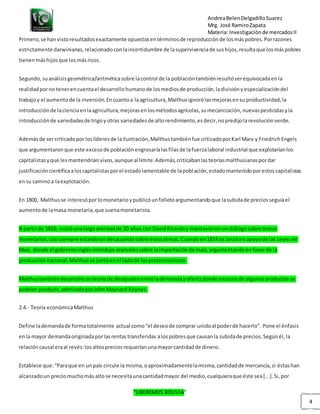 AndreaBelenDelgadilloSuarez
Mrg. José RamiroZapata
Materia: Investigaciónde mercadosII
“LIBEREMOS BOLIVIA”
4
Primero,se hanvistoresultadosexactamente opuestosentérminosde reproducciónde losmáspobres.Porrazones
estrictamente darwinianas,relacionadoconlaincertidumbre de lasupervivenciade sushijos,resultaque losmáspobres
tienenmáshijosque losmás ricos.
Segundo,suanálisisgeométrica/aritméticasobre lacontrol de la poblacióntambiénresultóserequivocadaenla
realidadporno tenerencuentael desarrollohumanode losmediosde producción,ladivisiónyespecializacióndel
trabajoy el aumentode la inversión.Encuantoa laagricultura,Malthusignorólasmejorasensu productividad,la
introducciónde lacienciaenlaagricultura,mejorasenlosmétodosagrícolas,sumecanización,nuevaspesticidasyla
introducciónde variedadesde trigoy otras variedadesde altorendimiento,esdecir,nopredijolarevoluciónverde.
Ademásde sercriticadopor loslíderesde laIlustración,Malthustambiénfue criticadoporKarl Marx y FriedrichEngels
que argumentaronque este excesode poblaciónengrosaríalasfilasde lafuerzalaboral industrial que explotaríanlos
capitalistasyque lesmantendríanvivos,aunque al límite.Además,criticabanlasteoríasmalthusianaspordar
justificacióncientíficaaloscapitalistasporel estadolamentable de lapoblación,estadomantenidoporestoscapitalistas
ensu caminoa laexplotación.
En 1800, Malthusse interesóporlomonetarioypublicóunfolletoargumentandoque lasubidade preciosseguíael
aumentode lamasa monetaria,que suenamonetarista.
A partirde 1810, inicióunalarga amistadde 20 años con DavidRicardoy mantuvieronundiálogosobre temas
monetarios,casi siempre estandoendesacuerdosobre estostemas.Cuandoen1814 se lanzóen apoyode las Leyesde
Maíz, donde el gobiernoinglésintrodujo arancelessobre laimportaciónde maíz,argumentandoenfavorde la
producciónnacional,Malthusse juntóenel ladode losproteccionistas.
Malthustambiéndesarrollosuteoríade desajustesentrelademandayofertadonde excesosde algunosproductosse
podrían producir,admiradoporJohnMaynard Keynes.
2.4.- Teoría económicaMalthus
Define lademandade formatotalmente actual como“el deseode comprar unidoal poderde hacerlo”. Pone el énfasis
enla mayor demandaoriginadaporlasrentastransferidas alospobresque causanla subidade precios.Segúnél,la
relacióncausal eraal revés:losaltospreciosrequeríanunamayorcantidadde dinero.
Establece que:“Paraque en unpaís circule la misma,oaproximadamentelamisma,cantidadde mercancía,si éstashan
alcanzadoun preciomuchomás altose necesitaunacantidadmayor del medio,cualquieraque éste sea[...].Si,por
 